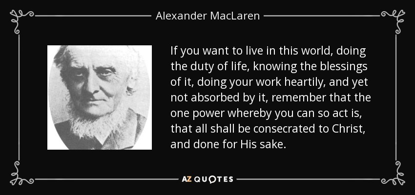 If you want to live in this world, doing the duty of life, knowing the blessings of it, doing your work heartily, and yet not absorbed by it, remember that the one power whereby you can so act is, that all shall be consecrated to Christ, and done for His sake. - Alexander MacLaren