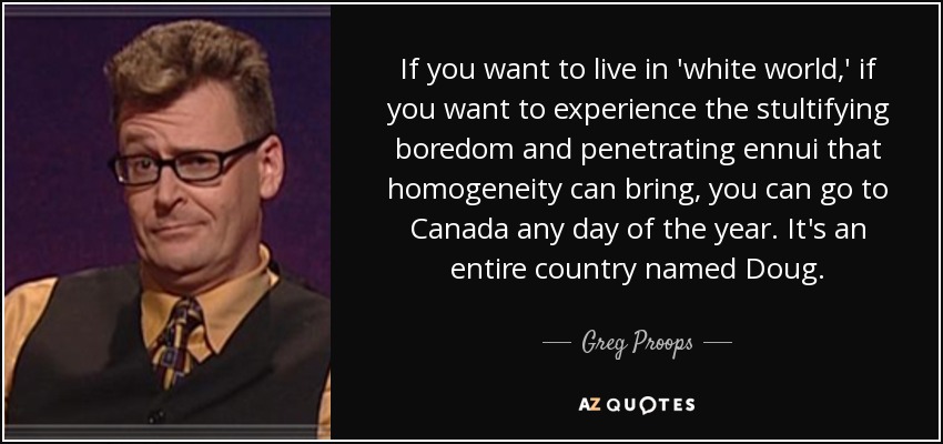 If you want to live in 'white world,' if you want to experience the stultifying boredom and penetrating ennui that homogeneity can bring, you can go to Canada any day of the year. It's an entire country named Doug. - Greg Proops