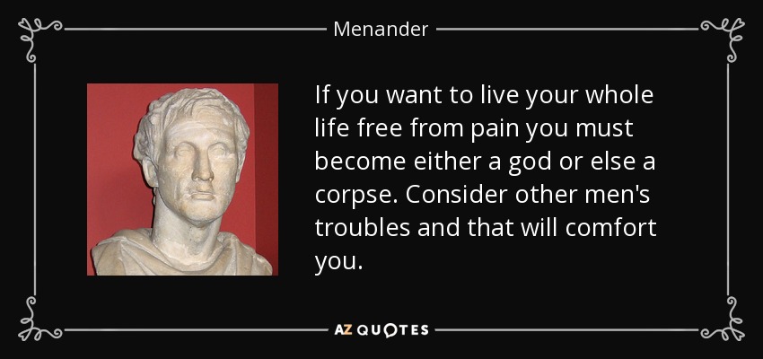 If you want to live your whole life free from pain you must become either a god or else a corpse. Consider other men's troubles and that will comfort you. - Menander