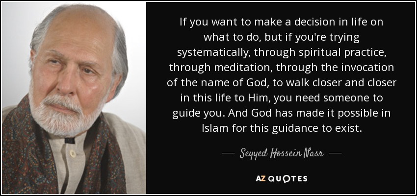 If you want to make a decision in life on what to do, but if you're trying systematically, through spiritual practice, through meditation, through the invocation of the name of God, to walk closer and closer in this life to Him, you need someone to guide you. And God has made it possible in Islam for this guidance to exist. - Seyyed Hossein Nasr