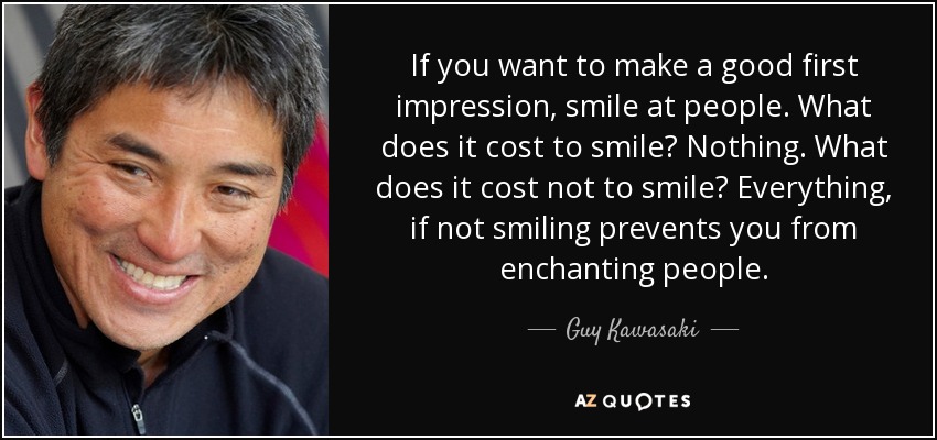 If you want to make a good first impression, smile at people. What does it cost to smile? Nothing. What does it cost not to smile? Everything, if not smiling prevents you from enchanting people. - Guy Kawasaki