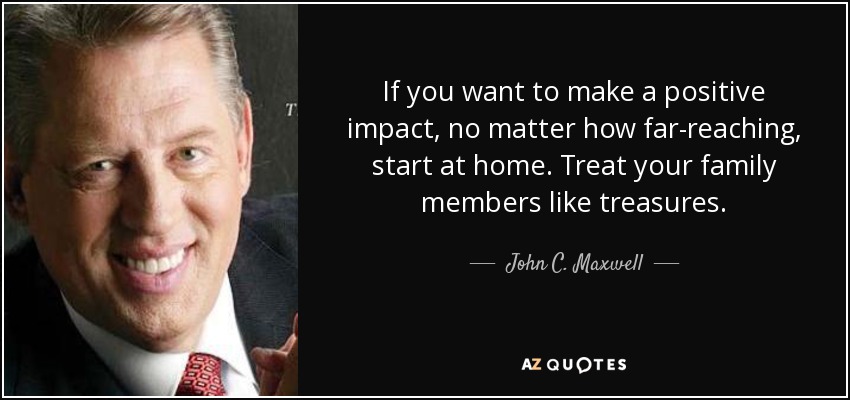 If you want to make a positive impact, no matter how far-reaching, start at home. Treat your family members like treasures. - John C. Maxwell
