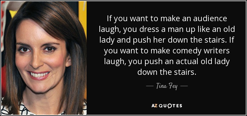 If you want to make an audience laugh, you dress a man up like an old lady and push her down the stairs. If you want to make comedy writers laugh, you push an actual old lady down the stairs. - Tina Fey