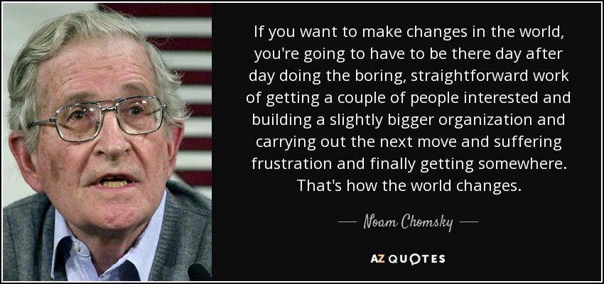 If you want to make changes in the world, you're going to have to be there day after day doing the boring, straightforward work of getting a couple of people interested and building a slightly bigger organization and carrying out the next move and suffering frustration and finally getting somewhere. That's how the world changes. - Noam Chomsky