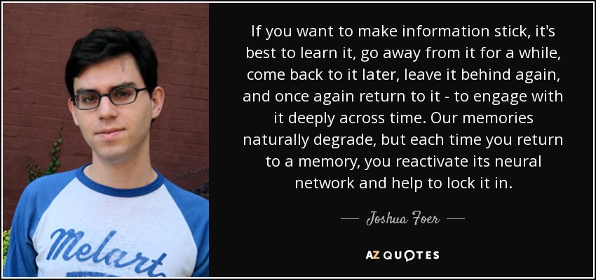 If you want to make information stick, it's best to learn it, go away from it for a while, come back to it later, leave it behind again, and once again return to it - to engage with it deeply across time. Our memories naturally degrade, but each time you return to a memory, you reactivate its neural network and help to lock it in. - Joshua Foer