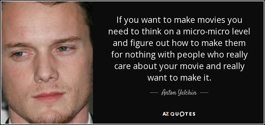 If you want to make movies you need to think on a micro-micro level and figure out how to make them for nothing with people who really care about your movie and really want to make it. - Anton Yelchin
