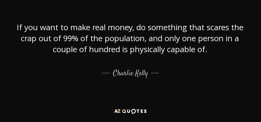 If you want to make real money, do something that scares the crap out of 99% of the population, and only one person in a couple of hundred is physically capable of. - Charlie Kelly