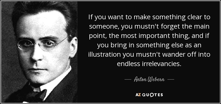 If you want to make something clear to someone, you mustn't forget the main point, the most important thing, and if you bring in something else as an illustration you mustn't wander off into endless irrelevancies. - Anton Webern