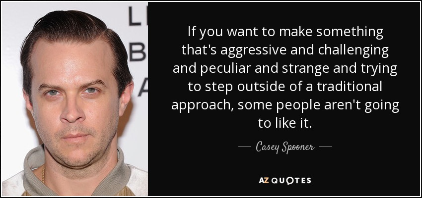 If you want to make something that's aggressive and challenging and peculiar and strange and trying to step outside of a traditional approach, some people aren't going to like it. - Casey Spooner