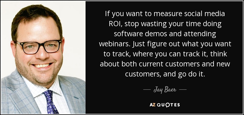 If you want to measure social media ROI, stop wasting your time doing software demos and attending webinars. Just figure out what you want to track, where you can track it, think about both current customers and new customers, and go do it. - Jay Baer