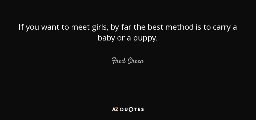 If you want to meet girls, by far the best method is to carry a baby or a puppy. - Fred Green