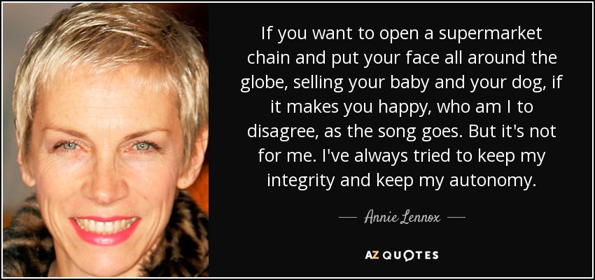 If you want to open a supermarket chain and put your face all around the globe, selling your baby and your dog, if it makes you happy, who am I to disagree, as the song goes. But it's not for me. I've always tried to keep my integrity and keep my autonomy. - Annie Lennox
