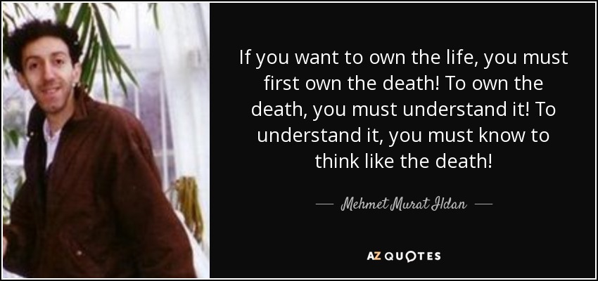 If you want to own the life, you must first own the death! To own the death, you must understand it! To understand it, you must know to think like the death! - Mehmet Murat Ildan