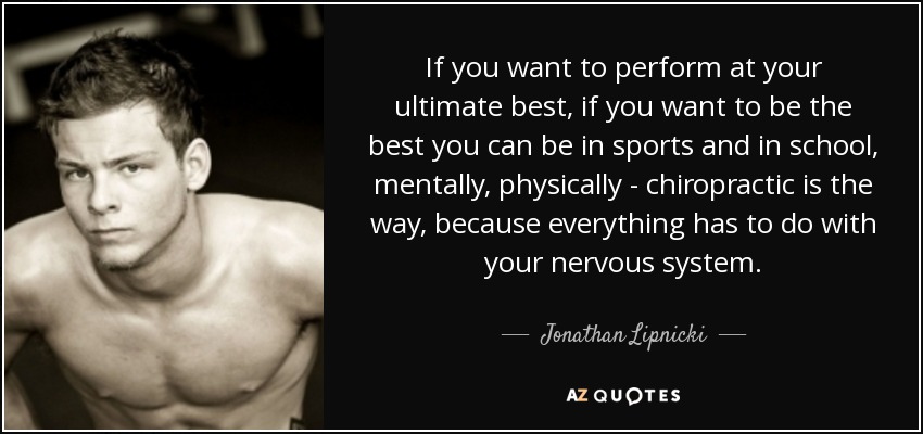 If you want to perform at your ultimate best, if you want to be the best you can be in sports and in school, mentally, physically - chiropractic is the way, because everything has to do with your nervous system. - Jonathan Lipnicki