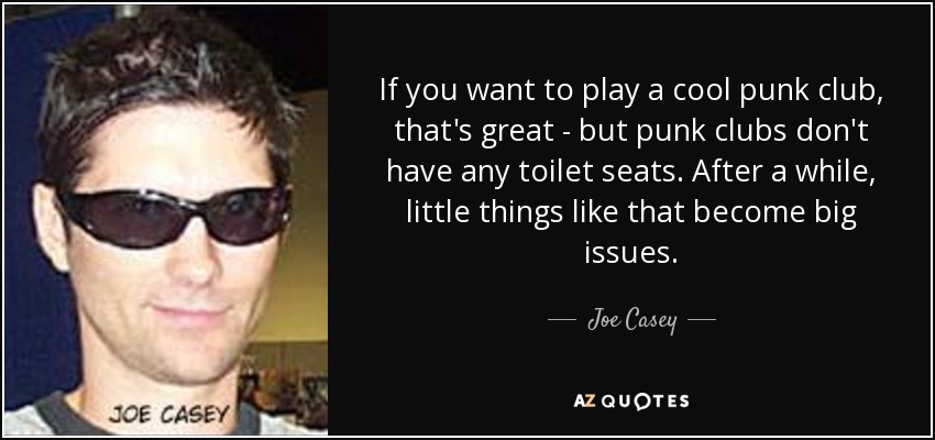 If you want to play a cool punk club, that's great - but punk clubs don't have any toilet seats. After a while, little things like that become big issues. - Joe Casey