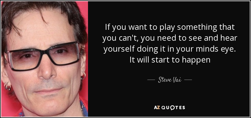 If you want to play something that you can't, you need to see and hear yourself doing it in your minds eye. It will start to happen - Steve Vai