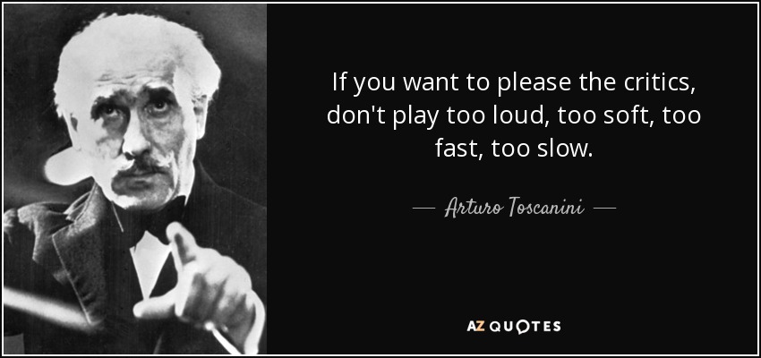If you want to please the critics, don't play too loud, too soft, too fast, too slow. - Arturo Toscanini