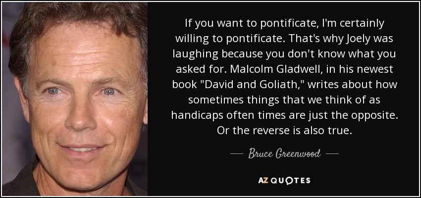 If you want to pontificate, I'm certainly willing to pontificate. That's why Joely was laughing because you don't know what you asked for. Malcolm Gladwell, in his newest book 