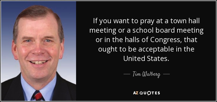 If you want to pray at a town hall meeting or a school board meeting or in the halls of Congress, that ought to be acceptable in the United States. - Tim Walberg