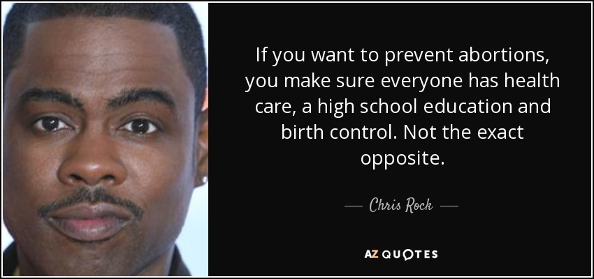 If you want to prevent abortions, you make sure everyone has health care, a high school education and birth control. Not the exact opposite. - Chris Rock