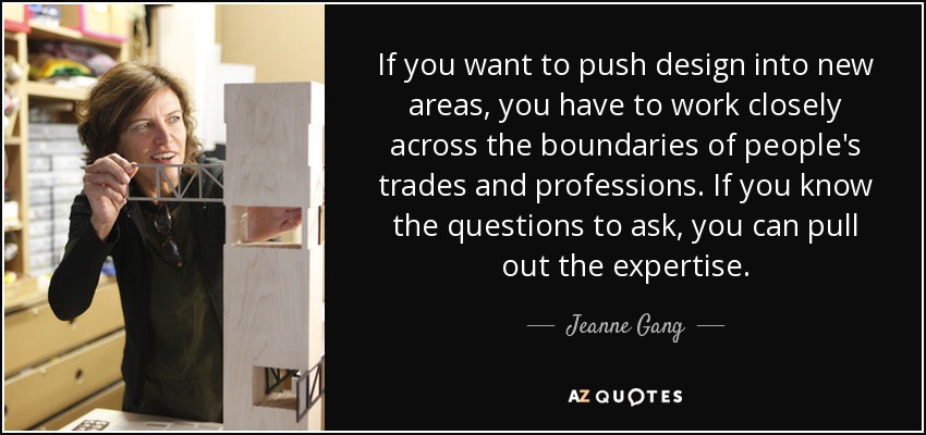 If you want to push design into new areas, you have to work closely across the boundaries of people's trades and professions. If you know the questions to ask, you can pull out the expertise. - Jeanne Gang