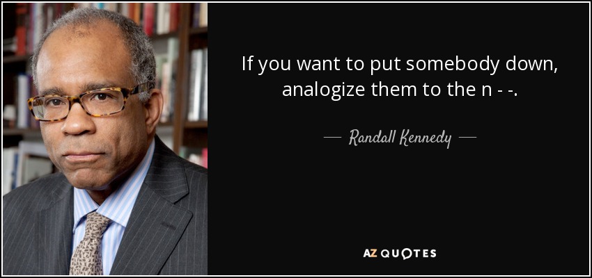If you want to put somebody down, analogize them to the n - - . - Randall Kennedy
