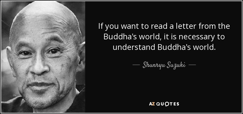 If you want to read a letter from the Buddha's world, it is necessary to understand Buddha's world. - Shunryu Suzuki