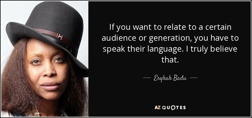 If you want to relate to a certain audience or generation, you have to speak their language. I truly believe that. - Erykah Badu