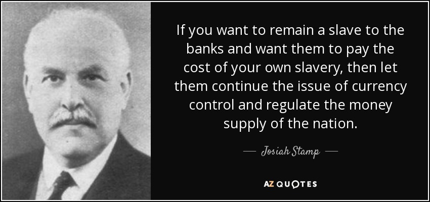 If you want to remain a slave to the banks and want them to pay the cost of your own slavery, then let them continue the issue of currency control and regulate the money supply of the nation. - Josiah Stamp