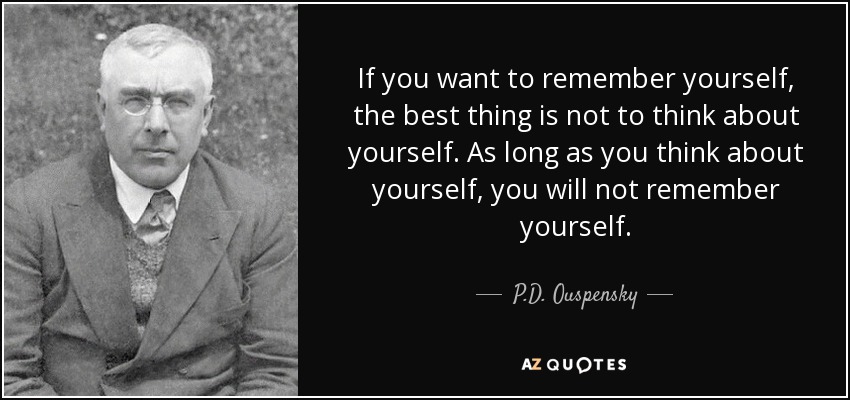 If you want to remember yourself, the best thing is not to think about yourself. As long as you think about yourself, you will not remember yourself. - P.D. Ouspensky