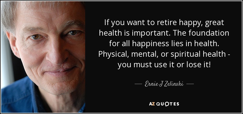 If you want to retire happy, great health is important. The foundation for all happiness lies in health. Physical, mental, or spiritual health - you must use it or lose it! - Ernie J Zelinski