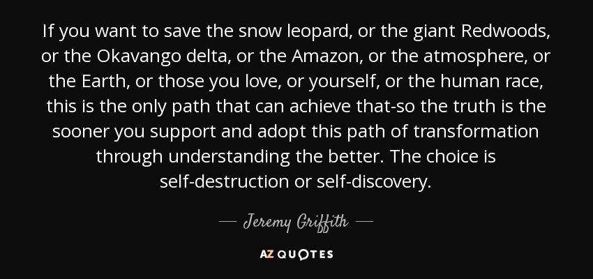 If you want to save the snow leopard, or the giant Redwoods, or the Okavango delta, or the Amazon, or the atmosphere, or the Earth, or those you love, or yourself, or the human race, this is the only path that can achieve that-so the truth is the sooner you support and adopt this path of transformation through understanding the better. The choice is self-destruction or self-discovery. - Jeremy Griffith