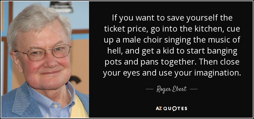 If you want to save yourself the ticket price, go into the kitchen, cue up a male choir singing the music of hell, and get a kid to start banging pots and pans together. Then close your eyes and use your imagination. - Roger Ebert