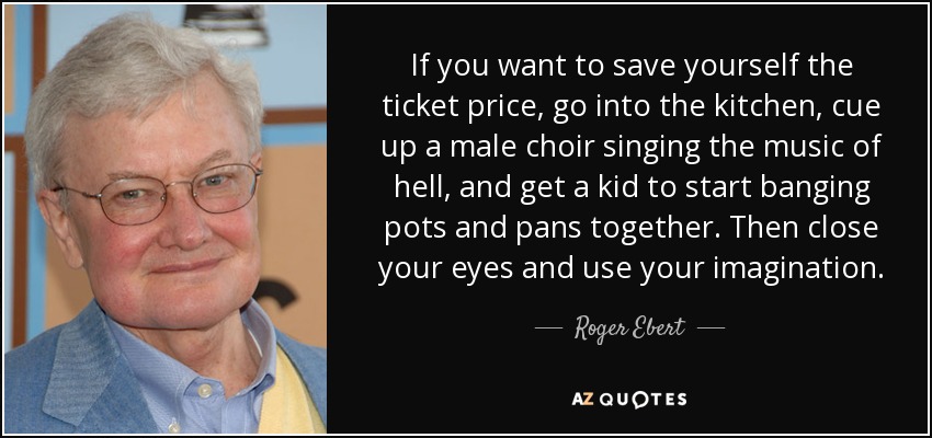If you want to save yourself the ticket price, go into the kitchen, cue up a male choir singing the music of hell, and get a kid to start banging pots and pans together. Then close your eyes and use your imagination. - Roger Ebert