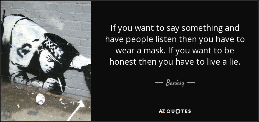If you want to say something and have people listen then you have to wear a mask. If you want to be honest then you have to live a lie. - Banksy