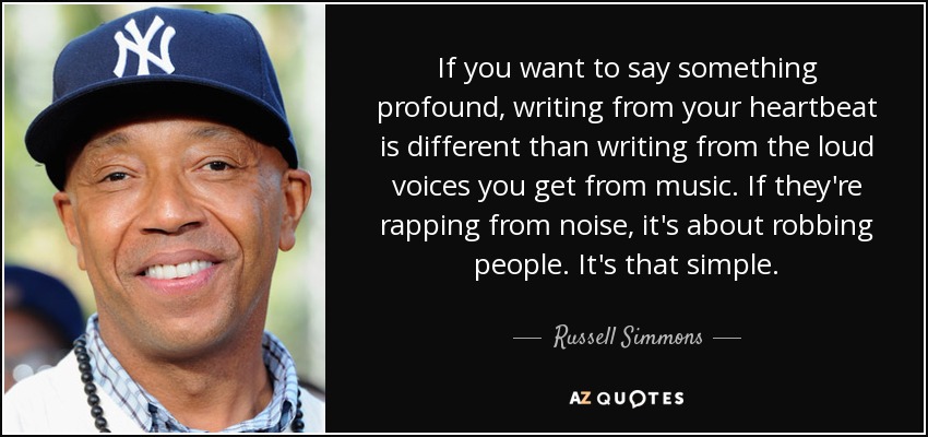 If you want to say something profound, writing from your heartbeat is different than writing from the loud voices you get from music. If they're rapping from noise, it's about robbing people. It's that simple. - Russell Simmons