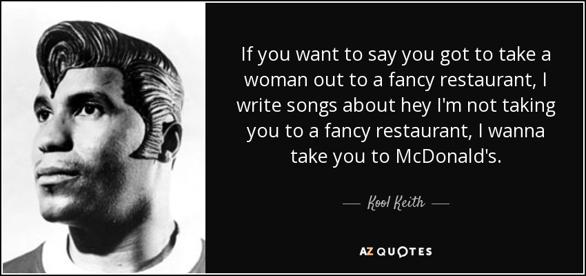 If you want to say you got to take a woman out to a fancy restaurant, I write songs about hey I'm not taking you to a fancy restaurant, I wanna take you to McDonald's. - Kool Keith