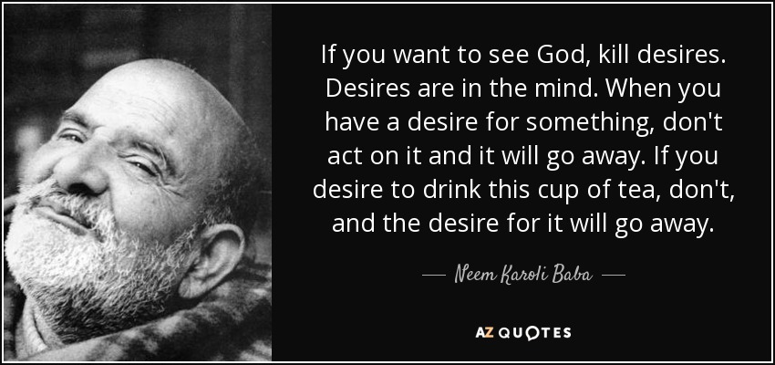If you want to see God, kill desires. Desires are in the mind. When you have a desire for something, don't act on it and it will go away. If you desire to drink this cup of tea, don't, and the desire for it will go away. - Neem Karoli Baba