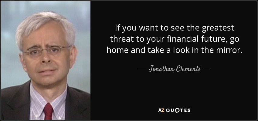 If you want to see the greatest threat to your financial future, go home and take a look in the mirror. - Jonathan Clements