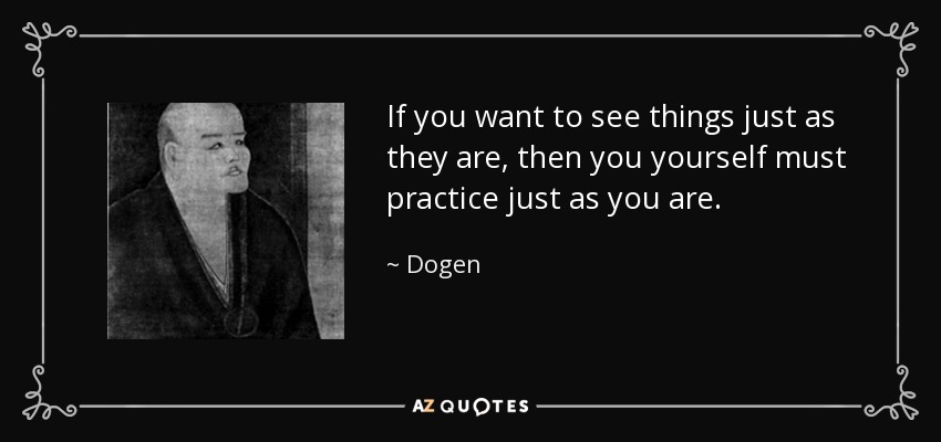 If you want to see things just as they are, then you yourself must practice just as you are. - Dogen