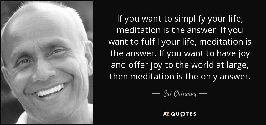 If you want to simplify your life, meditation is the answer. If you want to fulfil your life, meditation is the answer. If you want to have joy and offer joy to the world at large, then meditation is the only answer. - Sri Chinmoy