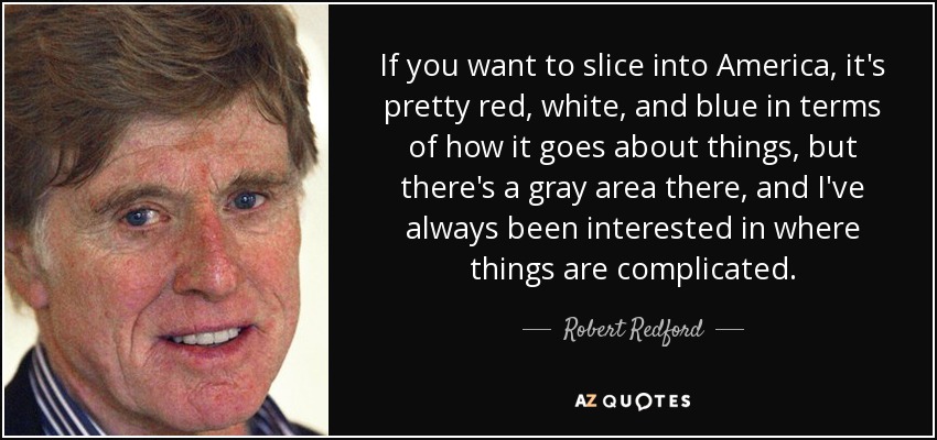 If you want to slice into America, it's pretty red, white, and blue in terms of how it goes about things, but there's a gray area there, and I've always been interested in where things are complicated. - Robert Redford