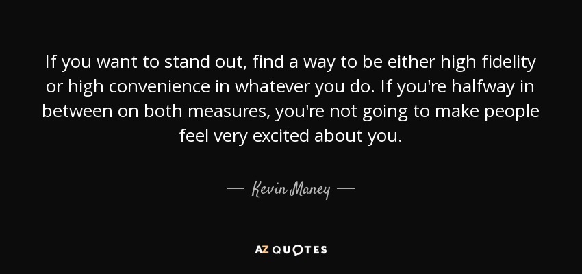 If you want to stand out, find a way to be either high fidelity or high convenience in whatever you do. If you're halfway in between on both measures, you're not going to make people feel very excited about you. - Kevin Maney