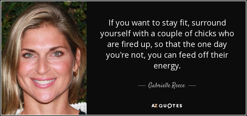 If you want to stay fit, surround yourself with a couple of chicks who are fired up, so that the one day you're not, you can feed off their energy. - Gabrielle Reece