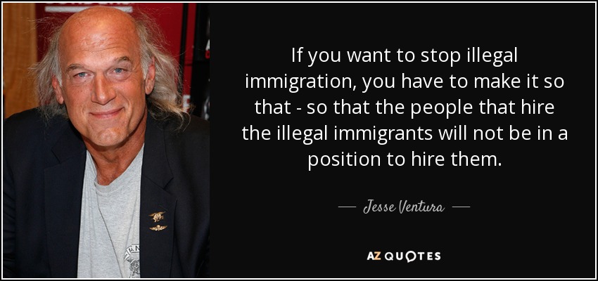 If you want to stop illegal immigration, you have to make it so that - so that the people that hire the illegal immigrants will not be in a position to hire them. - Jesse Ventura