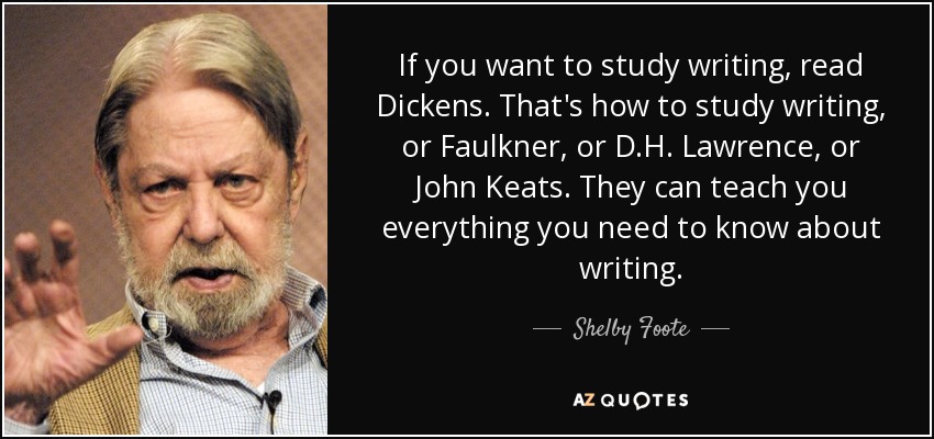 If you want to study writing, read Dickens. That's how to study writing, or Faulkner, or D.H. Lawrence, or John Keats. They can teach you everything you need to know about writing. - Shelby Foote