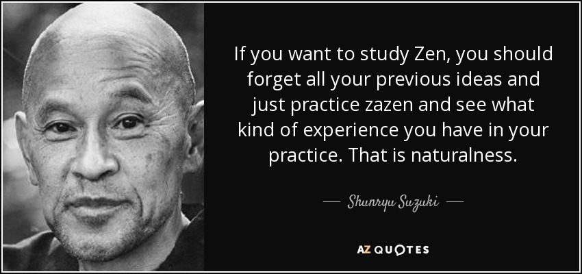 If you want to study Zen, you should forget all your previous ideas and just practice zazen and see what kind of experience you have in your practice. That is naturalness. - Shunryu Suzuki