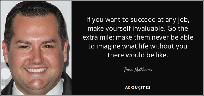 If you want to succeed at any job, make yourself invaluable. Go the extra mile; make them never be able to imagine what life without you there would be like. - Ross Mathews