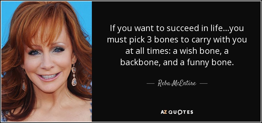 If you want to succeed in life...you must pick 3 bones to carry with you at all times: a wish bone, a backbone, and a funny bone. - Reba McEntire