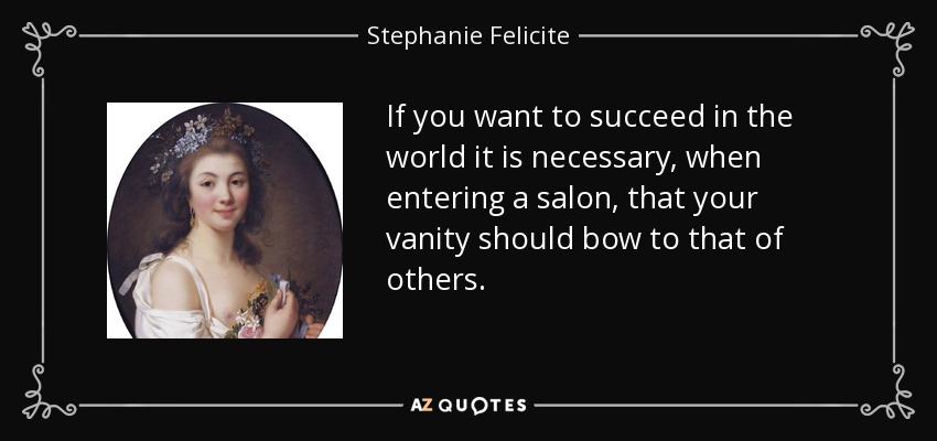 If you want to succeed in the world it is necessary, when entering a salon, that your vanity should bow to that of others. - Stephanie Felicite, comtesse de Genlis